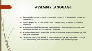 ASSEMBLY LANGUAGE
 Assembly language consists of symbolic codes or abbreviations known as
mnemonics.
 It was developed to make computer programming easier than machine
language.
 A program written in assembly language must be converted into machine
language before it is executed by computer.
 A program known as assembler is used to translate assembly language into
machine language.
 Generally a program written in assembly language will require less storage
and less running time than one prepared in a high level language.
 