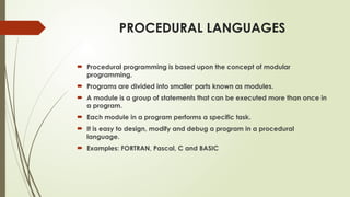 PROCEDURAL LANGUAGES
 Procedural programming is based upon the concept of modular
programming.
 Programs are divided into smaller parts known as modules.
 A module is a group of statements that can be executed more than once in
a program.
 Each module in a program performs a specific task.
 It is easy to design, modify and debug a program in a procedural
language.
 Examples: FORTRAN, Pascal, C and BASIC
 