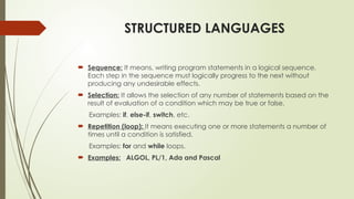STRUCTURED LANGUAGES
 Sequence: It means, writing program statements in a logical sequence.
Each step in the sequence must logically progress to the next without
producing any undesirable effects.
 Selection: It allows the selection of any number of statements based on the
result of evaluation of a condition which may be true or false.
Examples: if, else-if, switch, etc.
 Repetition (loop): It means executing one or more statements a number of
times until a condition is satisfied.
Examples: for and while loops.
 Examples: ALGOL, PL/1, Ada and Pascal
 