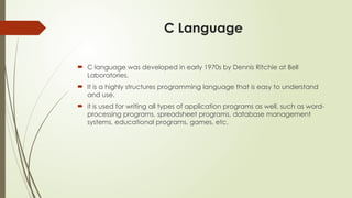 C Language
 C language was developed in early 1970s by Dennis Ritchie at Bell
Laboratories.
 It is a highly structures programming language that is easy to understand
and use.
 it is used for writing all types of application programs as well, such as word-
processing programs, spreadsheet programs, database management
systems, educational programs, games, etc.
 