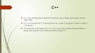 C++
 C++ was developed by Bjarne Stroustrup also at Bell Laboratories during
1983-1985.
 C++ is a superset of C, meaning that any valid C program is also a valid C+
+ program.
 The purpose of developing C++ was to provide programming facilities to
easily and quickly write more powerful programs.
 
