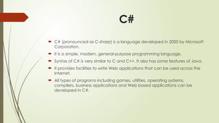 C#
 C# (pronounced as C-sharp) is a language developed in 2000 by Microsoft
Corporation.
 It is a simple, modern, general-purpose programming language.
 Syntax of C# is very similar to C and C++. It also has some features of Java.
 It provides facilities to write Web applications that can be used across the
Internet.
 All types of programs including games, utilities, operating systems,
compilers, business applications and Web based applications can be
developed in C#.
 