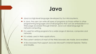 Java
 Java is a high-level language developed by Sun Microsystems.
 In Java, the user can write all types of programs as those written in other
programming languages and small programs that can be embedded in a
Web page accessed through Internet. Java is an ideal language for
network computing.
 It is used for writing programs for a wide range of devices, computers and
networks.
 It is widely used in Web applications.
 The current versions of most of the Web browsers are made Java enabled.
 A few browsers that support Java are Microsoft’s Internet Explorer, Firefox
and Mozilla.
 