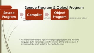 Source Program & Object Program
 A compiler is computer software that translates source program into object
program.
Source
Program
Compiler
Object
Program
• An Interpreter translates high level language programs into machine
language but it translates one instruction at a time and executes it
immediately before translating the next instruction.
 