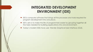 INTEGRATED DEVELOPMENT
ENVIRONMENT (IDE)
 IDE is computer software that brings all the processes and tools required for
program development into one place.
 IDE’s aim is to make the life of programmers easier by grouping together all
the tasks needed for building applications into one environment.
 Today’s modern IDEs have user -friendly Graphical User Interface (GUI).
 