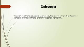 Debugger
It is a software that executes a program line by line, examines the values stored in
variables and helps in finding and removing errors in programs.
 