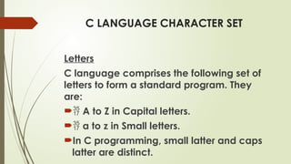 C LANGUAGE CHARACTER SET
Letters
C language comprises the following set of
letters to form a standard program. They
are:
 A to Z in Capital letters.
 a to z in Small letters.
In C programming, small latter and caps
latter are distinct.
 