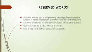 RESERVED WORDS
 The words that are part of programming language and have special
purposes in computer programs are called reserved words or keyword
 They have predefined use and cannot be used for any other purpose.
 Reserved words are always written in lowercase.
 There are 32 words defined as reserved words in C.
 