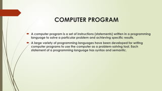 COMPUTER PROGRAM
 A computer program is a set of instructions (statements) written in a programming
language to solve a particular problem and achieving specific results.
 A large variety of programming languages have been developed for writing
computer programs to use the computer as a problem-solving tool. Each
statement of a programming language has syntax and semantic.
 