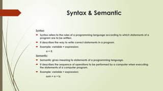 Syntax & Semantic
Syntax:
 Syntax refers to the rules of a programming language according to which statements of a
program are to be written.
 It describes the way to write correct statements in a program.
 Example: variable = expression;
a = 5;
Semantic:
 Semantic gives meaning to statements of a programming language.
 It describes the sequence of operations to be performed by a computer when executing
the statements of a computer program.
 Example: variable = expression;
sum = a + b;
 