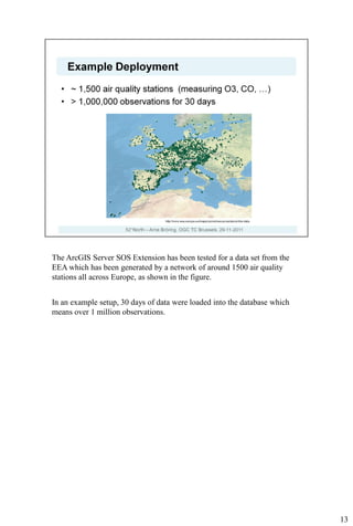 The ArcGIS Server SOS Extension has been tested for a data set from the
EEA which has been generated by a network of around 1500 air quality
stations all across Europe, as shown in the figure.


In an example setup, 30 days of data were loaded into the database which
means over 1 million observations.




                                                                           13
 