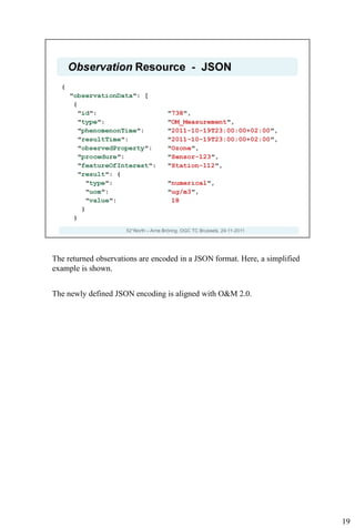The returned observations are encoded in a JSON format. Here, a simplified
example is shown.


The newly defined JSON encoding is aligned with O&M 2.0.




                                                                             19
 