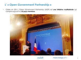 L’ « Open Government Partnership »
• Créée en 2011, l’Open Government Partnership (OGP) est une initiative multilatérale qui
compte aujourd’hui 65 pays membres
4- Point d’étape n°1 -
 