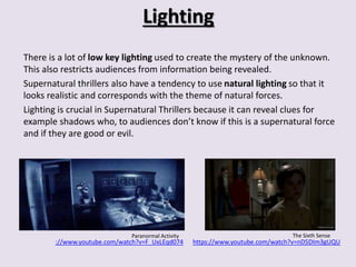 Lighting 
There is a lot of low key lighting used to create the mystery of the unknown. 
This also restricts audiences from information being revealed. 
Supernatural thrillers also have a tendency to use natural lighting so that it 
looks realistic and corresponds with the theme of natural forces. 
Lighting is crucial in Supernatural Thrillers because it can reveal clues for 
example shadows who, to audiences don’t know if this is a supernatural force 
and if they are good or evil. 
Paranormal Activity The Sixth Sense 
://www.youtube.com/watch?v=F_UxLEqd074 https://www.youtube.com/watch?v=nD5DIm3gUQU 
 