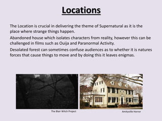 Locations 
The Location is crucial in delivering the theme of Supernatural as it is the 
place where strange things happen. 
Abandoned house which isolates characters from reality, however this can be 
challenged in films such as Ouija and Paranormal Activity. 
Desolated forest can sometimes confuse audiences as to whether it is natures 
forces that cause things to move and by doing this it leaves enigmas. 
The Blair Witch Project Amityville Horror 
