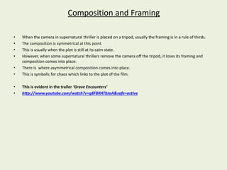 Composition and Framing 
• When the camera in supernatural thriller is placed on a tripod, usually the framing is in a rule of thirds. 
• The composition is symmetrical at this point. 
• This is usually when the plot is still at its calm state. 
• However, when some supernatural thrillers remove the camera off the tripod, it loses its framing and 
composition comes into place. 
• There is where asymmetrical composition comes into place. 
• This is symbolic for chaos which links to the plot of the film. 
• This is evident in the trailer ‘Grave Encounters’ 
• http://www.youtube.com/watch?v=g8FBRATbJoA&safe=active 
 