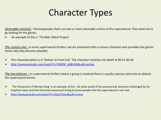 Character Types 
Venerable victim(s) – Stereotypically, there are two or more venerable victims of the supernatural. They tend not to 
go looking for the ghosts. 
 An example of this is ‘The Blair Witch Project’ 
The curious one - In some supernatural thrillers, we are presented with a curious character who provokes the ghosts 
hence why they become attacked. 
 This characterisation is in ‘Deliver Us From Evil’. The character mentions his belief at 00:21-00:28. 
 http://www.youtube.com/watch?v=YWDM_p68HAQ&safe=active 
The non believer – In supernatural thrillers where a group is involved there is usually a person who tries to debunk 
the supernatural events. 
 ‘The Possession of Michael King’ is an example of this. He seeks proof of the paranormal, becomes challenged by his 
sceptical views and then becomes possessed trying to prove people that the supernatural is not real. 
 http://www.youtube.com/watch?v=rIZbq7V2xvs&safe=active 
 