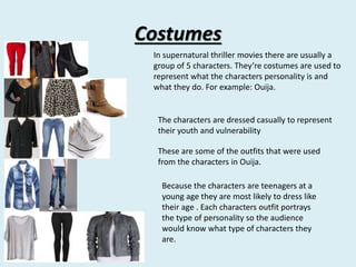 Costumes 
In supernatural thriller movies there are usually a 
group of 5 characters. They’re costumes are used to 
represent what the characters personality is and 
what they do. For example: Ouija. 
The characters are dressed casually to represent 
their youth and vulnerability 
These are some of the outfits that were used 
from the characters in Ouija. 
Because the characters are teenagers at a 
young age they are most likely to dress like 
their age . Each characters outfit portrays 
the type of personality so the audience 
would know what type of characters they 
are. 
 