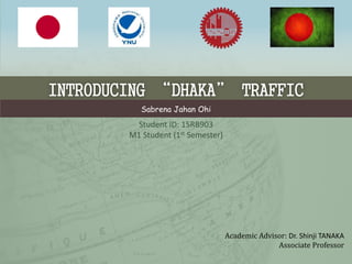 INTRODUCING “DHAKA” TRAFFIC
Sabrena Jahan Ohi
Academic Advisor: Dr. Shinji TANAKA
Associate Professor
Student ID: 15RB903
M1 Student (1st Semester)
 