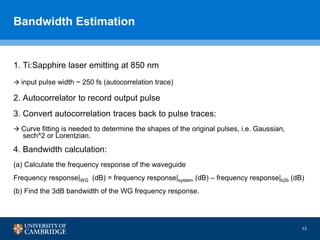 Bandwidth Estimation
1. Ti:Sapphire laser emitting at 850 nm
 input pulse width ~ 250 fs (autocorrelation trace)
2. Autocorrelator to record output pulse
3. Convert autocorrelation traces back to pulse traces:
 Curve fitting is needed to determine the shapes of the original pulses, i.e. Gaussian,
sech^2 or Lorentzian.
4. Bandwidth calculation:
(a) Calculate the frequency response of the waveguide
Frequency response|WG (dB) = frequency response|system (dB) – frequency response|b2b (dB)
(b) Find the 3dB bandwidth of the WG frequency response.
13
 