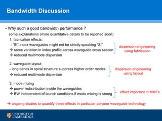 Bandwidth Discussion
16
- Why such a good bandwidth performance ?
some explanations (more quantitative details to be reported soon)
1. fabrication effects:
- “SI”-index waveguides might not be strictly-speaking “SI”
 some variation in index profile across waveguide cross section
 reduced multimode dispersion
2. waveguide layout:
- long bends in spiral structure suppress higher order modes
 reduced multimode dispersion
3. mode mixing
 power redistribution inside the waveguides
 BW independent of launch conditions if mode mixing is strong
 ongoing studies to quantify these effects in particular polymer waveguide technology
dispersion engineering
using layout
dispersion engineering
using fabrication
effect important in MMFs
 