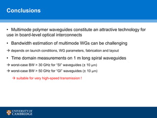 Conclusions
• Multimode polymer waveguides constitute an attractive technology for
use in board-level optical interconnects
• Bandwidth estimation of multimode WGs can be challenging
 depends on launch conditions, WG parameters, fabrication and layout
• Time domain measurements on 1 m long spiral waveguides
 worst-case BW > 30 GHz for “SI” waveguides (± 10 μm)
 worst-case BW > 50 GHz for “GI” waveguides (± 10 μm)
 suitable for very high-speed transmission !
 