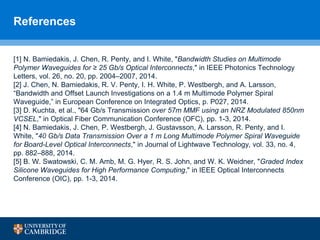 References
[1] N. Bamiedakis, J. Chen, R. Penty, and I. White, "Bandwidth Studies on Multimode
Polymer Waveguides for ≥ 25 Gb/s Optical Interconnects," in IEEE Photonics Technology
Letters, vol. 26, no. 20, pp. 2004–2007, 2014.
[2] J. Chen, N. Bamiedakis, R. V. Penty, I. H. White, P. Westbergh, and A. Larsson,
“Bandwidth and Offset Launch Investigations on a 1.4 m Multimode Polymer Spiral
Waveguide,” in European Conference on Integrated Optics, p. P027, 2014.
[3] D. Kuchta, et al., "64 Gb/s Transmission over 57m MMF using an NRZ Modulated 850nm
VCSEL," in Optical Fiber Communication Conference (OFC), pp. 1-3, 2014.
[4] N. Bamiedakis, J. Chen, P. Westbergh, J. Gustavsson, A. Larsson, R. Penty, and I.
White, "40 Gb/s Data Transmission Over a 1 m Long Multimode Polymer Spiral Waveguide
for Board-Level Optical Interconnects," in Journal of Lightwave Technology, vol. 33, no. 4,
pp. 882–888, 2014.
[5] B. W. Swatowski, C. M. Amb, M. G. Hyer, R. S. John, and W. K. Weidner, "Graded Index
Silicone Waveguides for High Performance Computing," in IEEE Optical Interconnects
Conference (OIC), pp. 1-3, 2014.
 