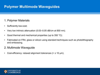 Polymer Multimode Waveguides
1. Polymer Materials
• Sufficiently low-cost;
• Very low intrinsic attenuation (0.03–0.05 dB/cm at 850 nm);
• Good thermal and mechanical properties (up to 350 °C);
• Fabricated on FR4, glass or silicon using standard techniques such as photolithography
and embossing.
2. Multimode Waveguide
• Cost-efficiency: relaxed alignment tolerances (> ± 10 µm).
 