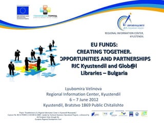 REGIONAL INFORMATION CENTER,
                                                                                                                                  KYUSTENDIL


                                                                               EU FUNDS:
                                                                         CREATING TOGETHER.
                                                                    OPPORTUNITIES AND PARTNERSHIPS
                                                                       RIC Kyustendil and Glob@l
                                                                           Libraries – Bulgaria

                                                           Lyubomira Velinova
                                                Regional Information Center, Kyustendil
                                                             6 – 7 June 2012
                                               Kyustendil, Bratstvo 1869 Public Chitalishte
               Project “Establishment of a Regional Information Center in Kyustendil Municipality”,
Contract No. BG161PO002-3.3.02-0016-C0001, funded by Technical Assistance Operational Program, co-financed by
                                        the European Union through the
                                     European Regional Development Fund
 