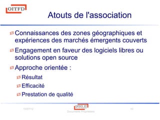 10/07/12
Documents Propriétaire
10
Atouts de l'association
Connaissances des zones géographiques et
expériences des marchés émergents couverts
Engagement en faveur des logiciels libres ou
solutions open source
Approche orientée :
Résultat
Efficacité
Prestation de qualité
 