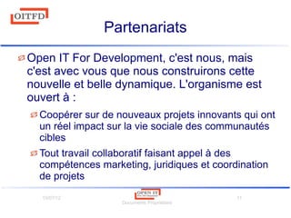 10/07/12
Documents Propriétaire
11
Partenariats
Open IT For Development, c'est nous, mais
c'est avec vous que nous construirons cette
nouvelle et belle dynamique. L'organisme est
ouvert à :
Coopérer sur de nouveaux projets innovants qui ont
un réel impact sur la vie sociale des communautés
cibles
Tout travail collaboratif faisant appel à des
compétences marketing, juridiques et coordination
de projets
 