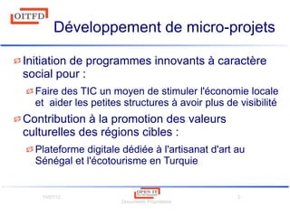 10/07/12
Documents Propriétaire
3
Développement de micro-projets
Initiation de programmes innovants à caractère
social pour :
Faire des TIC un moyen de stimuler l'économie locale
et aider les petites structures à avoir plus de visibilité
Contribution à la promotion des valeurs
culturelles des régions cibles :
Plateforme digitale dédiée à l'artisanat d'art au
Sénégal et l'écotourisme en Turquie
 