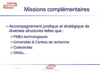 10/07/12
Documents Propriétaire
4
Missions complémentaires
Accompagnement juridique et stratégique de
diverses structures telles que :
PMEs technologiques
Universités & Centres de recherche
Collectivités
ONGs...
 