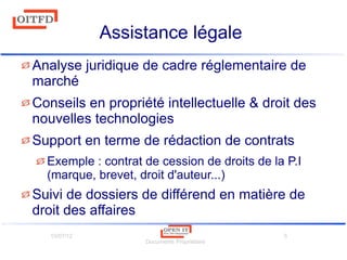 10/07/12
Documents Propriétaire
5
Assistance légale
Analyse juridique de cadre réglementaire de
marché
Conseils en propriété intellectuelle & droit des
nouvelles technologies
Support en terme de rédaction de contrats
Exemple : contrat de cession de droits de la P.I
(marque, brevet, droit d'auteur...)
Suivi de dossiers de différend en matière de
droit des affaires
 