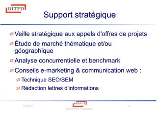 10/07/12
Documents Propriétaire
6
Support stratégique
Veille stratégique aux appels d'offres de projets
Étude de marché thématique et/ou
géographique
Analyse concurrentielle et benchmark
Conseils e-marketing & communication web :
Technique SEO/SEM
Rédaction lettres d'informations
 