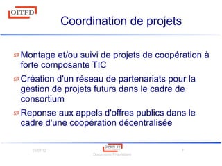 10/07/12
Documents Propriétaire
7
Coordination de projets
Montage et/ou suivi de projets de coopération à
forte composante TIC
Création d'un réseau de partenariats pour la
gestion de projets futurs dans le cadre de
consortium
Reponse aux appels d'offres publics dans le
cadre d'une coopération décentralisée
 
