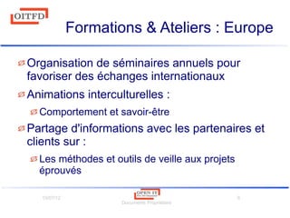10/07/12
Documents Propriétaire
8
Formations & Ateliers : Europe
Organisation de séminaires annuels pour
favoriser des échanges internationaux
Animations interculturelles :
Comportement et savoir-être
Partage d'informations avec les partenaires et
clients sur :
Les méthodes et outils de veille aux projets
éprouvés
 