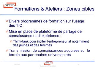 10/07/12
Documents Propriétaire
9
Formations & Ateliers : Zones cibles
Divers programmes de formation sur l'usage
des TIC
Mise en place de plateforme de partage de
connaissance et d'expérience :
Think-tank pour inciter l'entrepreneuriat notamment
des jeunes et des femmes
Transmission de connaissances acquises sur le
terrain aux partenaires universitaires
 