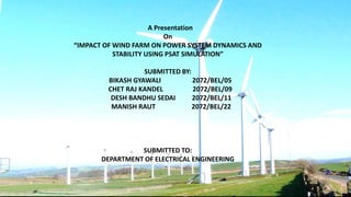 A Presentation
On
“IMPACT OF WIND FARM ON POWER SYSTEM DYNAMICS AND
STABILITY USING PSAT SIMULATION”
SUBMITTED BY:
BIKASH GYAWALI 2072/BEL/05
CHET RAJ KANDEL 2072/BEL/09
DESH BANDHU SEDAI 2072/BEL/11
MANISH RAUT 2072/BEL/22
SUBMITTED TO:
DEPARTMENT OF ELECTRICAL ENGINEERING
 