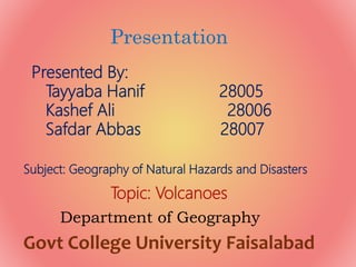 Presentation
Presented By:
Tayyaba Hanif 28005
Kashef Ali 28006
Safdar Abbas 28007
Department of Geography
Govt College University Faisalabad
Subject: Geography of Natural Hazards and Disasters
Topic: Volcanoes
 