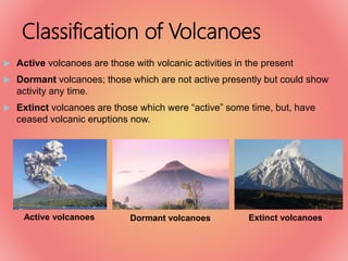 Classification of Volcanoes
 Active volcanoes are those with volcanic activities in the present
 Dormant volcanoes; those which are not active presently but could show
activity any time.
 Extinct volcanoes are those which were “active” some time, but, have
ceased volcanic eruptions now.
Active volcanoes Dormant volcanoes Extinct volcanoes
 