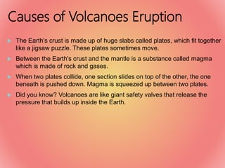 Causes of Volcanoes Eruption
 The Earth's crust is made up of huge slabs called plates, which fit together
like a jigsaw puzzle. These plates sometimes move.
 Between the Earth's crust and the mantle is a substance called magma
which is made of rock and gases.
 When two plates collide, one section slides on top of the other, the one
beneath is pushed down. Magma is squeezed up between two plates.
 Did you know? Volcanoes are like giant safety valves that release the
pressure that builds up inside the Earth.
 