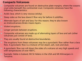  Composite volcanoes are found on destructive plate margins, where the oceanic
crust sinks beneath the continental crust. Composite volcanoes have the
following characteristics:
 Acidic lava, which is very viscous (sticky).
 Steep sides as the lava doesn't flow very far before it solidifies.
 Alternate layers of ash and lava. For this reason, they're also known
as stratovolcanoes.Strato means layers.
 Violent eruptions.
 Longer periods between eruptions.
 Composite volcanoes are made up of alternating layers of lava and ash (other
volcanoes just consist of lava).
 They are usually found at destructive boundaries.
 The eruptions from these volcanoes may be a pyroclastic flow rather than a lava
flow. A pyroclastic flow is a mixture of hot steam, ash, rock and dust.
 A pyroclastic flow can roll down the sides of a volcano at very high speeds and
with temperatures of over 400°C.
 Example: Hekla in Iceland, Mt St Helens in the USA and Mt Kilimanjaro in
Tanzania.
Compacts Volcanoes
 