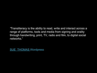 “Transliteracy is the ability to read, write and interact across a
range of platforms, tools and media from signing and orality
through handwriting, print, TV, radio and film, to digital social
networks.”

SUE THOMAS Wordpress

 