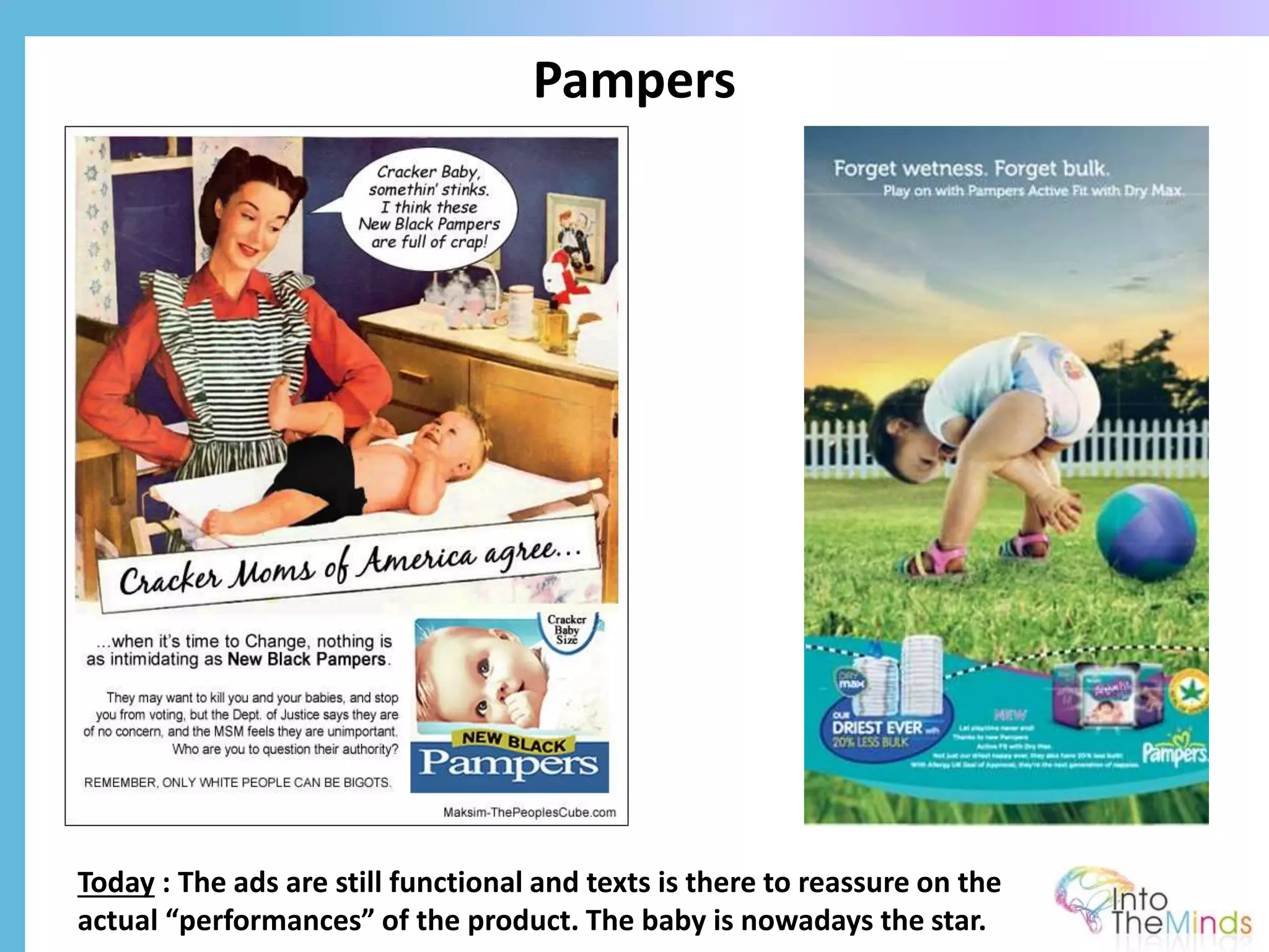 Pampers
Today : The ads are still functional and texts is there to reassure on the
actual “performances” of the product. The baby is nowadays the star.
 