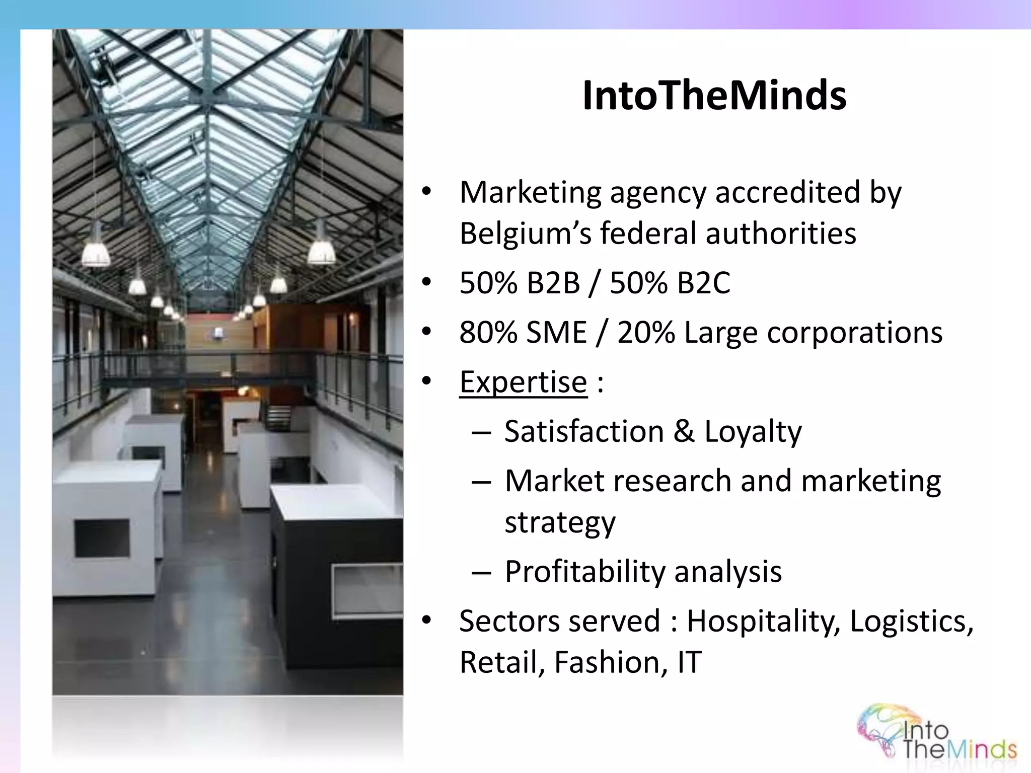 • Marketing agency accredited by
Belgium’s federal authorities
• 50% B2B / 50% B2C
• 80% SME / 20% Large corporations
• Expertise :
– Satisfaction & Loyalty
– Market research and marketing
strategy
– Profitability analysis
• Sectors served : Hospitality, Logistics,
Retail, Fashion, IT
IntoTheMinds
 