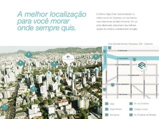 A melhor localização
para você morar
onde sempre quis.

O Edifício Olga Chiari está localizado no
melhor ponto do Gutierrez, um dos bairros
mais tradicionais de Belo Horizonte. Em um
ponto diferenciado, está próximo das melhores
opções de comércio e entretenimento da região.

Rua General Dionísio Cerqueira, 200 - Gutierrez

5

6
OLGA CHIARI
EDIFÍCIO

4

3
OLGA CHIARI

2

1

raújo

Av. Prudente de Moraes

 