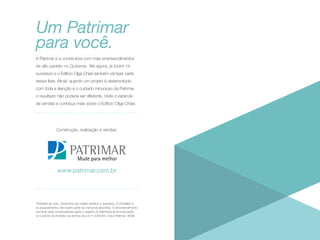 Um Patrimar
para você.
A Patrimar é a construtora com mais empreendimentos
de alto padrão no Gutierrez. Até agora, já foram 14
sucessos e o Edifício Olga Chiari também vai fazer parte
dessa lista. Afinal, quando um projeto é desenvolvido
com toda a atenção e o cuidado minucioso da Patrimar,
o resultado não poderia ser diferente. Visite o estande
de vendas e conheça mais sobre o Edifício Olga Chiari.

Construção, realização e vendas:

www.patrimar.com.br

*Paredes de vidro. Desenhos de caráter artístico e ilustrativo. O mobiliário e
os equipamentos não fazem parte do memorial descritivo. O empreendimento
somente será comercializado após o registro do Memorial de Incorporação
no Cartório de Imóveis nos termos da Lei nº 4.591/64. Creci Patrimar: 8098.

 