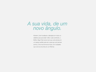 A sua vida, de um
novo ângulo.
Moderno, bem localizado e planejado em todos os
detalhes para aproveitar melhor cada centímetro, o
Edifício Olga Chiari reúne tudo que você precisa em
um espaço perfeito para ser a casa que você sempre
sonhou. Uma nova forma de morar, com novidades
que você só encontra em um Patrimar.

 