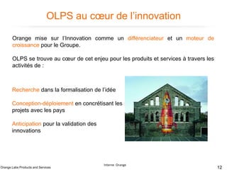 OLPS au cœur de l’innovation
Orange mise sur l’Innovation comme un différenciateur et un moteur de
croissance pour le Groupe.
OLPS se trouve au cœur de cet enjeu pour les produits et services à travers les
activités de :

Recherche dans la formalisation de l’idée
Conception-déploiement en concrétisant les
projets avec les pays
Anticipation pour la validation des
innovations

Orange Labs Products and Services

Interne Orange

12

 